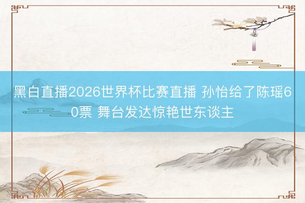 黑白直播2026世界杯比赛直播 孙怡给了陈瑶60票 舞台发达惊艳世东谈主