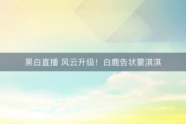 黑白直播 风云升级!白鹿告状蒙淇淇