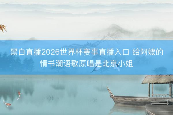 黑白直播2026世界杯赛事直播入口 给阿嬷的情书潮语歌原唱是北京小姐