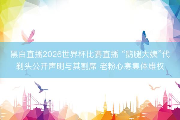 黑白直播2026世界杯比赛直播 “鹅腿大姨”代剃头公开声明与其割席 老粉心寒集体维权