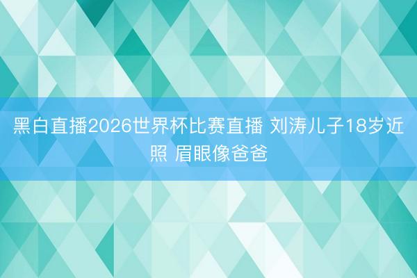 黑白直播2026世界杯比赛直播 刘涛儿子18岁近照 眉眼像爸爸