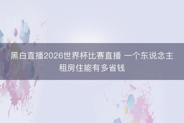 黑白直播2026世界杯比赛直播 一个东说念主租房住能有多省钱