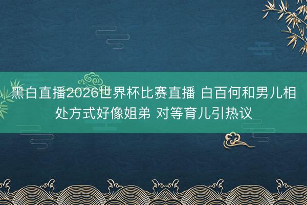 黑白直播2026世界杯比赛直播 白百何和男儿相处方式好像姐弟 对等育儿引热议