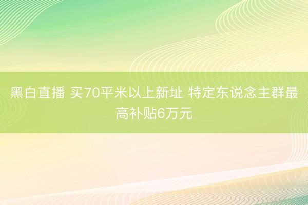 黑白直播 买70平米以上新址 特定东说念主群最高补贴6万元