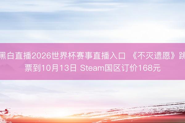 黑白直播2026世界杯赛事直播入口 《不灭遗愿》跳票到10月13日 Steam国区订价168元