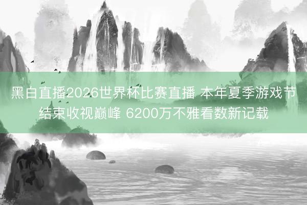 黑白直播2026世界杯比赛直播 本年夏季游戏节结束收视巅峰 6200万不雅看数新记载