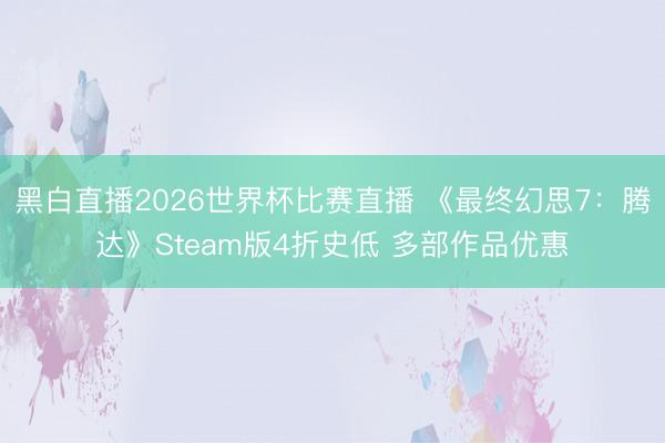 黑白直播2026世界杯比赛直播 《最终幻思7:腾达》Steam版4折史低 多部作品优惠