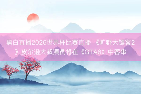 黑白直播2026世界杯比赛直播 《旷野大镖客2》皮尔逊大叔演员将在《GTA6》中客串