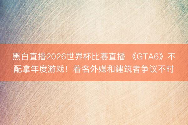 黑白直播2026世界杯比赛直播 《GTA6》不配拿年度游戏!着名外媒和建筑者争议不时