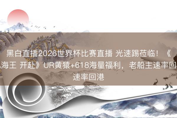 黑白直播2026世界杯比赛直播 光速踢莅临!《帆海王 开赴》UR黄猿+618海量福利,老船主速率回港
