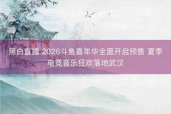 黑白直播 2026斗鱼嘉年华全面开启预售 夏季电竞音乐狂欢落地武汉