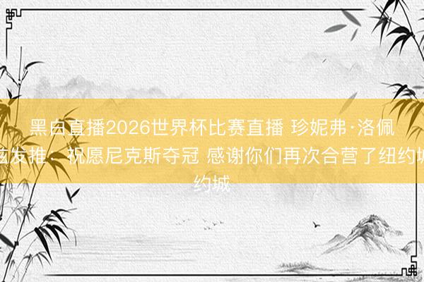 黑白直播2026世界杯比赛直播 珍妮弗·洛佩兹发推:祝愿尼克斯夺冠 感谢你们再次合营了纽约城