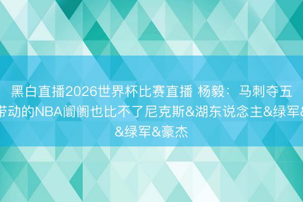 黑白直播2026世界杯比赛直播 杨毅:马刺夺五冠时带动的NBA阛阓也比不了尼克斯&湖东说念主&绿军&豪杰