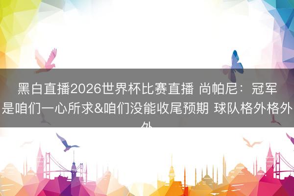黑白直播2026世界杯比赛直播 尚帕尼:冠军是咱们一心所求&咱们没能收尾预期 球队格外格外