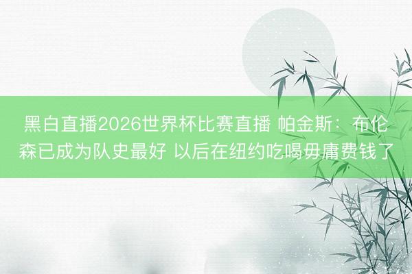 黑白直播2026世界杯比赛直播 帕金斯:布伦森已成为队史最好 以后在纽约吃喝毋庸费钱了