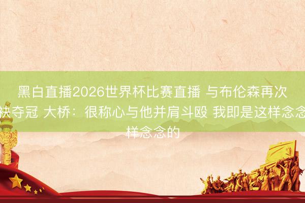 黑白直播2026世界杯比赛直播 与布伦森再次联袂夺冠 大桥:很称心与他并肩斗殴 我即是这样念念的