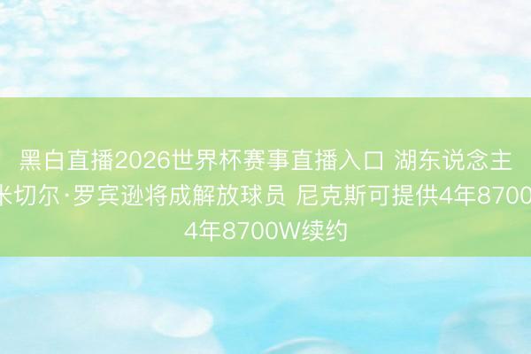 黑白直播2026世界杯赛事直播入口 湖东说念主特意~米切尔·罗宾逊将成解放球员 尼克斯可提供4年8700W续约