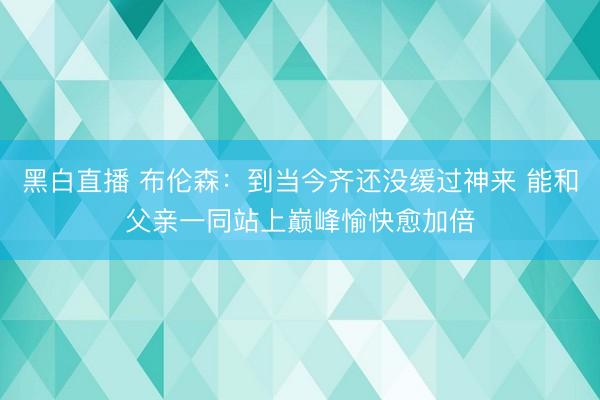 黑白直播 布伦森:到当今齐还没缓过神来 能和父亲一同站上巅峰愉快愈加倍