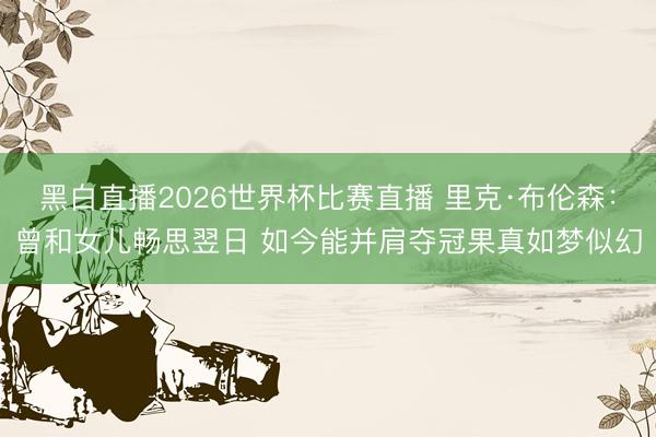 黑白直播2026世界杯比赛直播 里克·布伦森:曾和女儿畅思翌日 如今能并肩夺冠果真如梦似幻