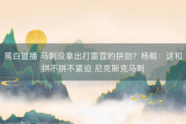 黑白直播 马刺没拿出打雷霆的拼劲?杨毅:这和拼不拼不紧迫 尼克斯克马刺