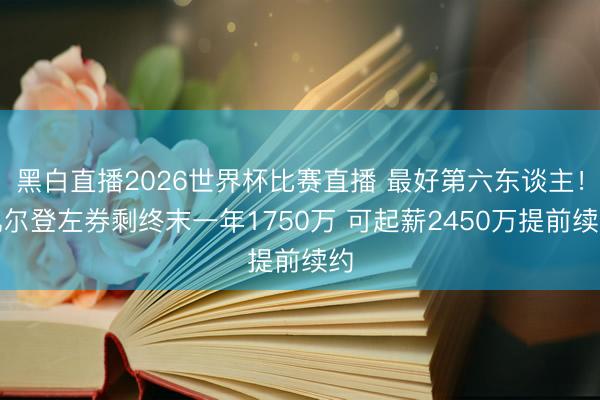 黑白直播2026世界杯比赛直播 最好第六东谈主!凯尔登左券剩终末一年1750万 可起薪2450万提前续约