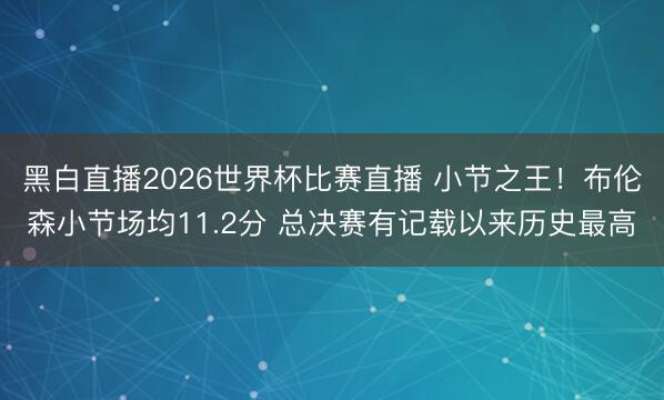 黑白直播2026世界杯比赛直播 小节之王!布伦森小节场均11.2分 总决赛有记载以来历史最高