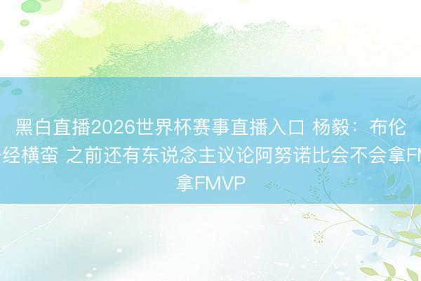 黑白直播2026世界杯赛事直播入口 杨毅:布伦森一经横蛮 之前还有东说念主议论阿努诺比会不会拿FMVP