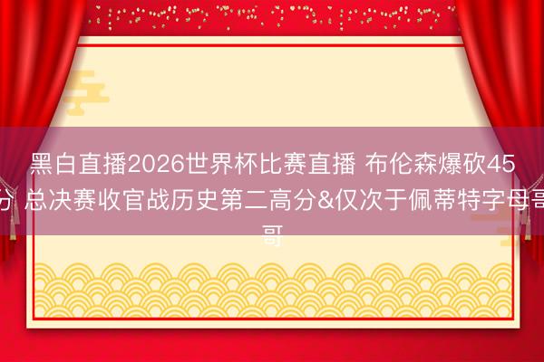 黑白直播2026世界杯比赛直播 布伦森爆砍45分 总决赛收官战历史第二高分&仅次于佩蒂特字母哥