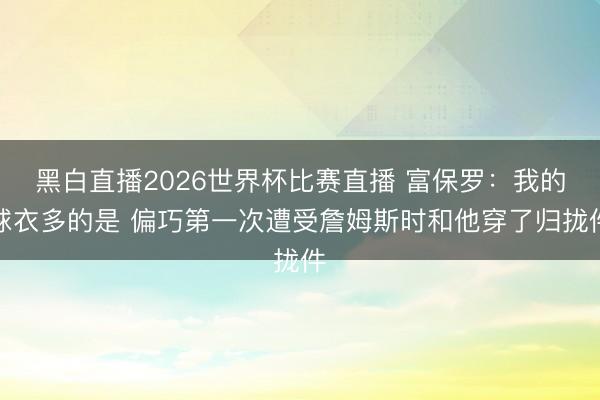 黑白直播2026世界杯比赛直播 富保罗:我的球衣多的是 偏巧第一次遭受詹姆斯时和他穿了归拢件