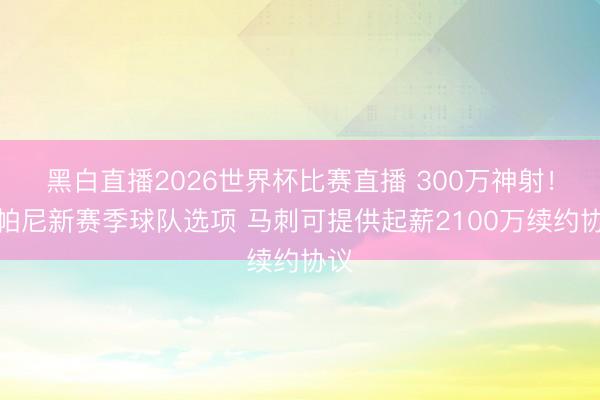 黑白直播2026世界杯比赛直播 300万神射!尚帕尼新赛季球队选项 马刺可提供起薪2100万续约协议