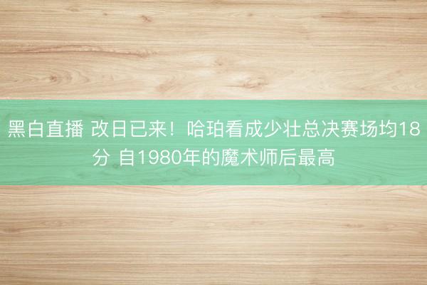 黑白直播 改日已来!哈珀看成少壮总决赛场均18分 自1980年的魔术师后最高