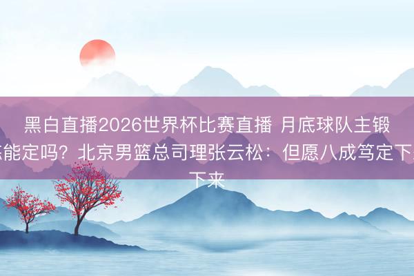黑白直播2026世界杯比赛直播 月底球队主锻练能定吗?北京男篮总司理张云松:但愿八成笃定下来