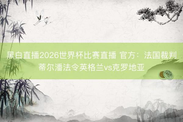 黑白直播2026世界杯比赛直播 官方:法国裁判蒂尔潘法令英格兰vs克罗地亚