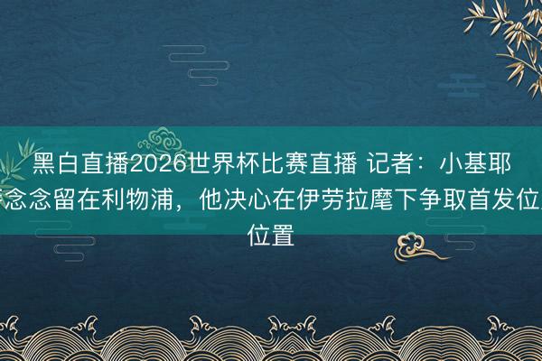 黑白直播2026世界杯比赛直播 记者:小基耶萨念念留在利物浦,他决心在伊劳拉麾下争取首发位置