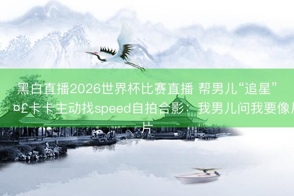 黑白直播2026世界杯比赛直播 帮男儿“追星”🤣卡卡主动找speed自拍合影:我男儿问我要像片