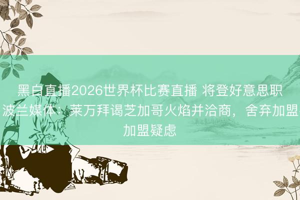 黑白直播2026世界杯比赛直播 将登好意思职联?波兰媒体:莱万拜谒芝加哥火焰并洽商,舍弃加盟疑虑