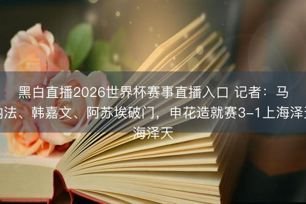 黑白直播2026世界杯赛事直播入口 记者:马纳法、韩嘉文、阿苏埃破门,申花造就赛3-1上海泽天