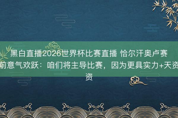 黑白直播2026世界杯比赛直播 恰尔汗奥卢赛前意气欢跃:咱们将主导比赛,因为更具实力+天资