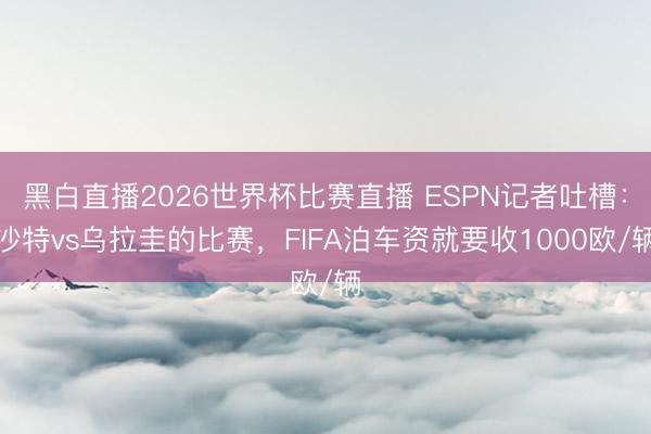 黑白直播2026世界杯比赛直播 ESPN记者吐槽:沙特vs乌拉圭的比赛,FIFA泊车资就要收1000欧/辆