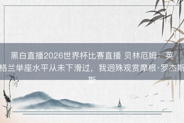 黑白直播2026世界杯比赛直播 贝林厄姆:英格兰举座水平从未下滑过,我迥殊观赏摩根·罗杰斯