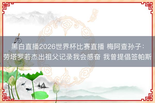 黑白直播2026世界杯比赛直播 梅阿查孙子:劳塔罗若杰出祖父记录我会感奋 我曾提倡签帕斯