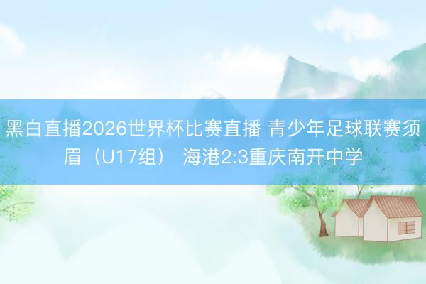 黑白直播2026世界杯比赛直播 青少年足球联赛须眉(U17组) 海港2:3重庆南开中学