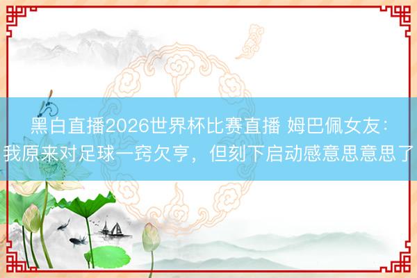 黑白直播2026世界杯比赛直播 姆巴佩女友:我原来对足球一窍欠亨,但刻下启动感意思意思了