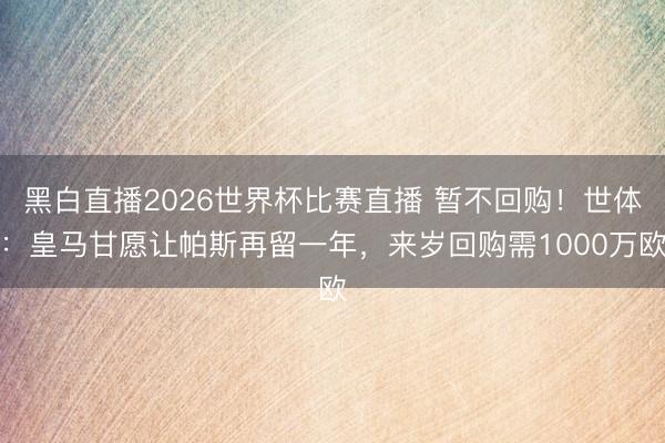 黑白直播2026世界杯比赛直播 暂不回购!世体:皇马甘愿让帕斯再留一年,来岁回购需1000万欧