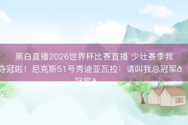黑白直播2026世界杯比赛直播 少壮赛季我就夺冠啦!尼克斯51号秀迪亚瓦拉:请叫我总冠军🏆