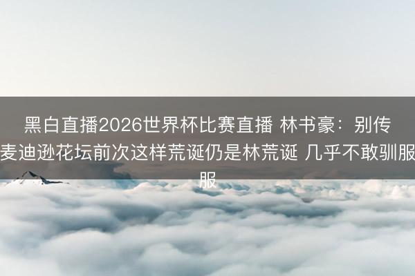 黑白直播2026世界杯比赛直播 林书豪：别传麦迪逊花坛前次这样荒诞仍是林荒诞 几乎不敢驯服