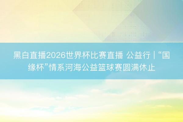 黑白直播2026世界杯比赛直播 公益行 | “国缘杯”情系河海公益篮球赛圆满休止