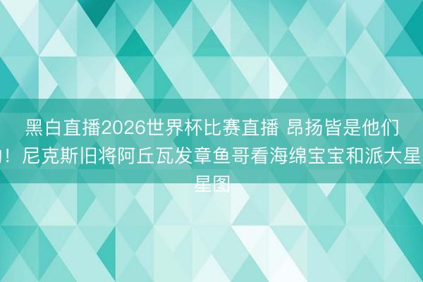 黑白直播2026世界杯比赛直播 昂扬皆是他们的!尼克斯旧将阿丘瓦发章鱼哥看海绵宝宝和派大星图