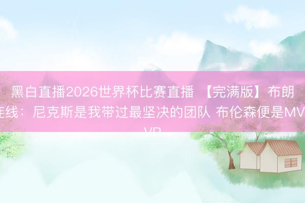 黑白直播2026世界杯比赛直播 【完满版】布朗连线：尼克斯是我带过最坚决的团队 布伦森便是MVP