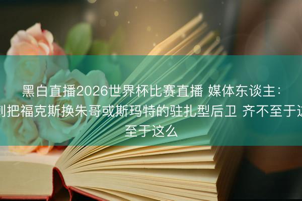 黑白直播2026世界杯比赛直播 媒体东谈主:马刺把福克斯换朱哥或斯玛特的驻扎型后卫 齐不至于这么